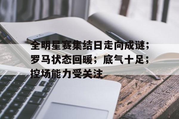 手机网游排行-包含全明星赛集结日走向成谜；罗马状态回暖；底气十足；控场能力受关注的词条